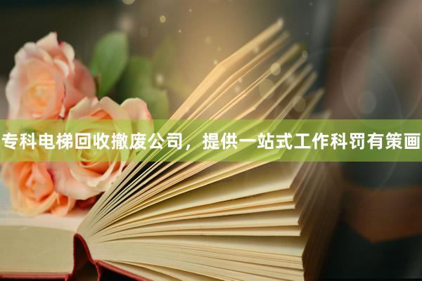 专科电梯回收撤废公司，提供一站式工作科罚有策画