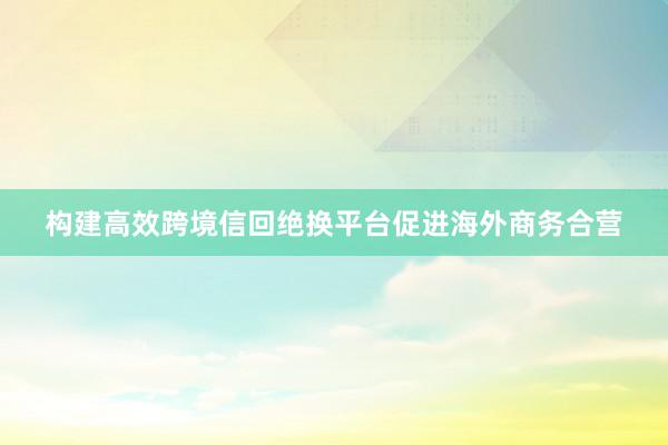 构建高效跨境信回绝换平台促进海外商务合营