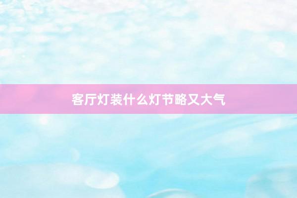 客厅灯装什么灯节略又大气