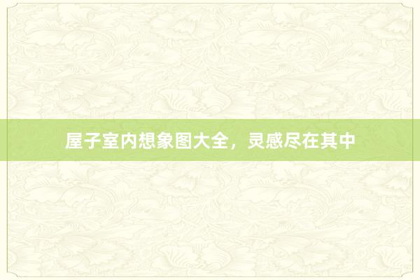 屋子室内想象图大全，灵感尽在其中